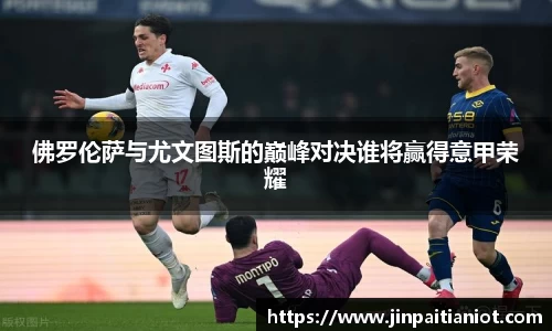 佛罗伦萨与尤文图斯的巅峰对决谁将赢得意甲荣耀